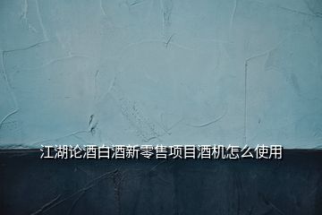 江湖论酒白酒新零售项目酒机怎么使用