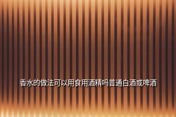 香水的做法可以用食用酒精吗普通白酒或啤酒