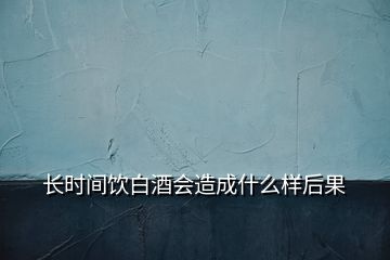 长时间饮白酒会造成什么样后果