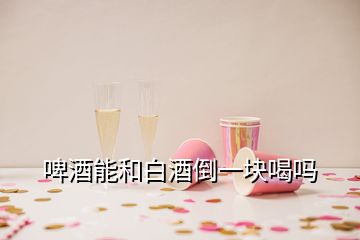 啤酒能和白酒倒一块喝吗