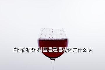 白酒的配料叫基酒是酒精还是什么呢