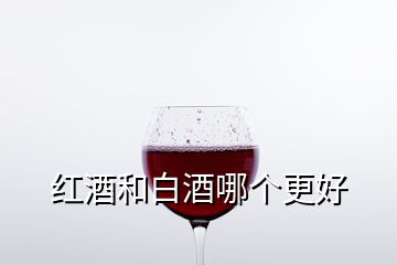 红酒和白酒哪个更好