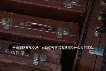 贵州国际商品交易中心增值预售酱香基酒靠什么赚钱怎么赚钱  搜