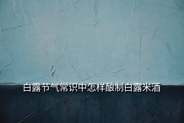 白露节气常识中怎样酿制白露米酒