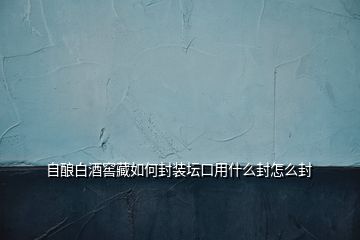 自酿白酒窖藏如何封装坛口用什么封怎么封