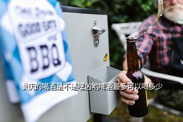 重庆的喝酒是不是嘿凶哟啤酒最多可以喝多少
