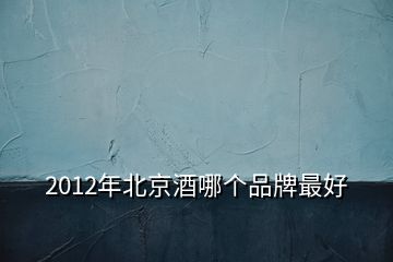 2012年北京酒哪个品牌最好