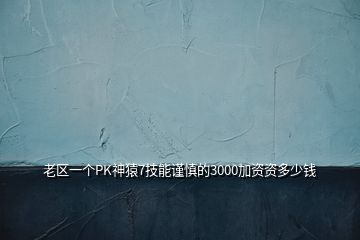 老区一个PK神猿7技能谨慎的3000加资资多少钱