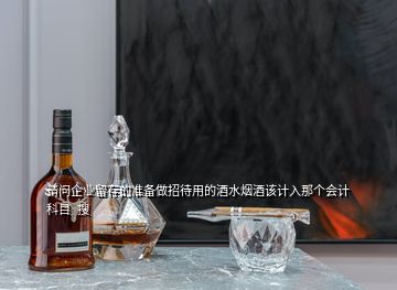 请问企业留存的准备做招待用的酒水烟酒该计入那个会计科目  搜