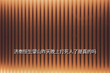 济南恒生望山昨天晚上打死人了是真的吗