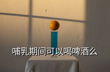 哺乳期间可以喝啤酒么