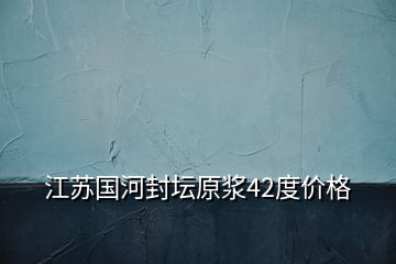 江苏国河封坛原浆42度价格