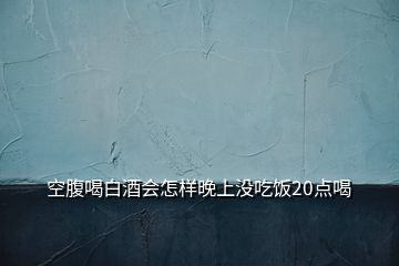 空腹喝白酒会怎样晚上没吃饭20点喝