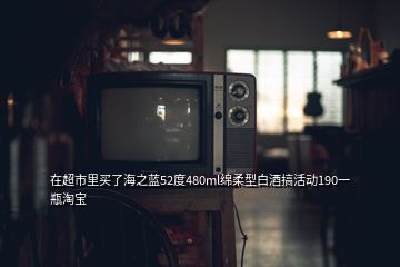 在超市里买了海之蓝52度480ml绵柔型白酒搞活动190一瓶淘宝