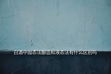 白酒中固态法酿造和液态法有什么区别吗