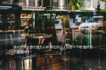 请问贵州信酒代理怎么样 哪位好心人回答一下吧 最好是个懂酒的行