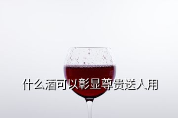 什么酒可以彰显尊贵送人用