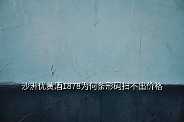 沙洲优黄酒1878为何条形码扫不出价格