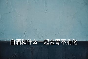 白酒和什么一起会胃不消化