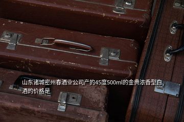 山东诸城密州春酒业公司产的45度500ml的金典浓香型白酒的价格是