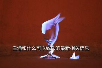 白酒和什么可以致命的最新相关信息