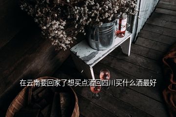 在云南要回家了想买点酒回四川买什么酒最好