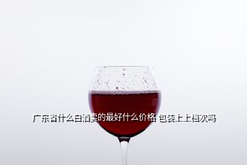 广东省什么白酒卖的最好什么价格 包装上上档次吗