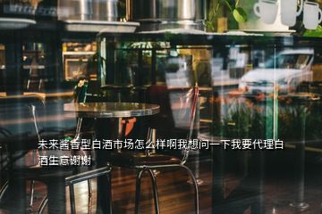 未来酱香型白酒市场怎么样啊我想问一下我要代理白酒生意谢谢