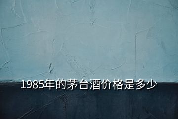 1985年的茅台酒价格是多少