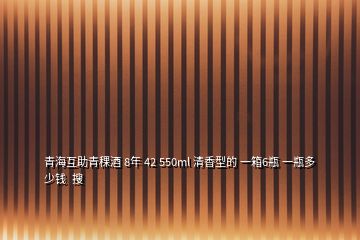 青海互助青稞酒 8年 42 550ml 清香型的 一箱6瓶 一瓶多少钱  搜