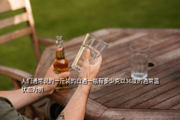 人们通常说的一斤装的白酒一瓶有多少克以36度的酒常温状态为例