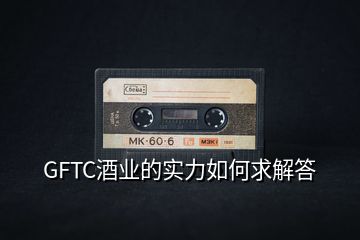 GFTC酒业的实力如何求解答