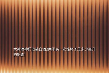 大神酒神们散装白酒2两半买一次性杯子是多少毫升的啊谢