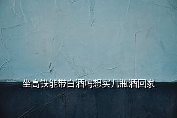 坐高铁能带白酒吗想买几瓶酒回家