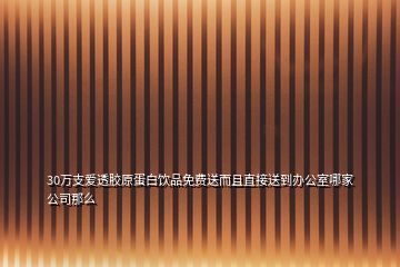 30万支爱透胶原蛋白饮品免费送而且直接送到办公室哪家公司那么