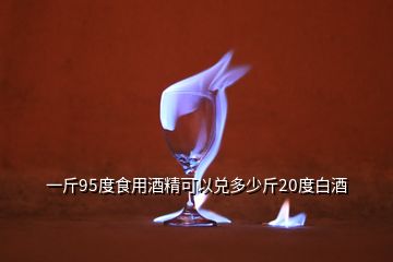 一斤95度食用酒精可以兑多少斤20度白酒