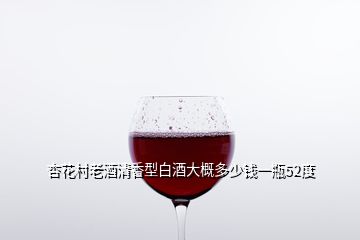 杏花村老酒清香型白酒大概多少钱一瓶52度