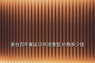 茅台百年喜运15年浓香型 价格多少钱