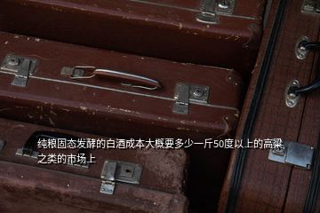 纯粮固态发酵的白酒成本大概要多少一斤50度以上的高粱之类的市场上