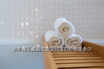 全丰青花瓷酒浓香型52度的价格是多少