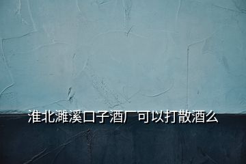 淮北濉溪口子酒厂可以打散酒么