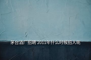 茅台酒厂招聘 2011年什么时候招人呢