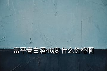 富平春白酒46度 什么价格啊