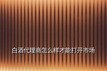 白酒代理商怎么样才能打开市场