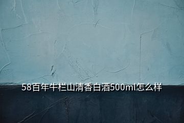 58百年牛栏山清香白酒500ml怎么样