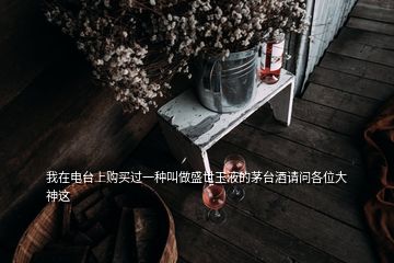 我在电台上购买过一种叫做盛世玉液的茅台酒请问各位大神这