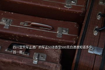 四川宜宾军正酒厂的军正53浓香型500克白酒谁知道多少钱一瓶