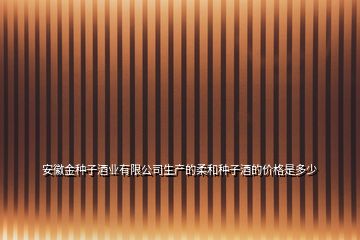 安徽金种子酒业有限公司生产的柔和种子酒的价格是多少