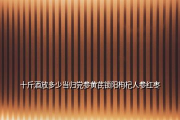 十斤酒放多少当归党参黄芪锁阳枸杞人参红枣