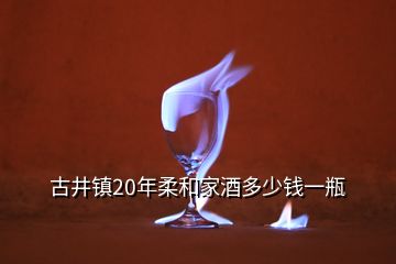 古井镇20年柔和家酒多少钱一瓶